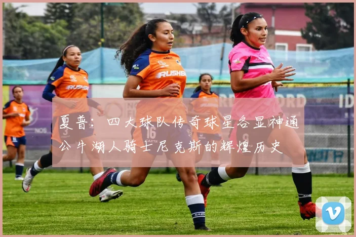 夏普：四大球队传奇球星各显神通公牛湖人骑士尼克斯的辉煌历史