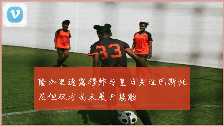 隆加里透露穆帅与皇马关注巴斯托尼但双方尚未展开接触