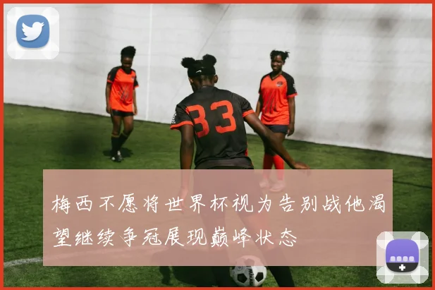 梅西不愿将世界杯视为告别战他渴望继续争冠展现巅峰状态