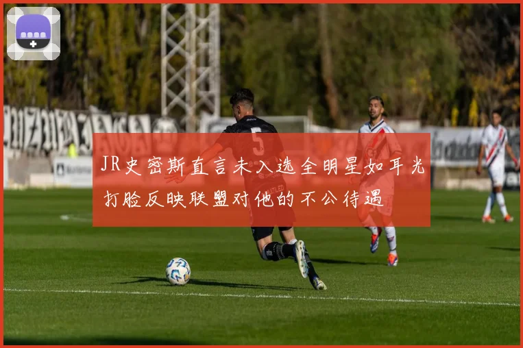JR史密斯直言未入选全明星如耳光打脸反映联盟对他的不公待遇