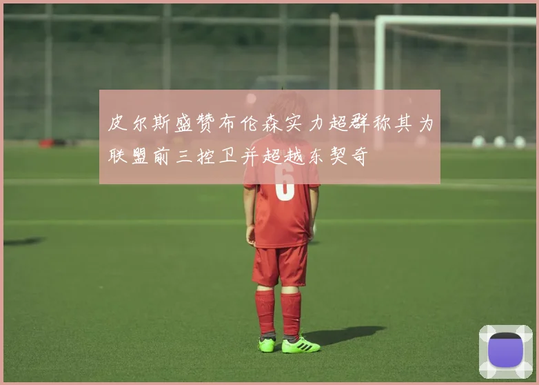 皮尔斯盛赞布伦森实力超群称其为联盟前三控卫并超越东契奇