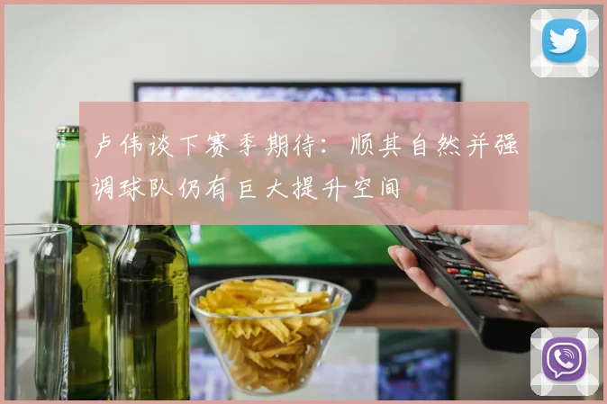 卢伟谈下赛季期待：顺其自然并强调球队仍有巨大提升空间