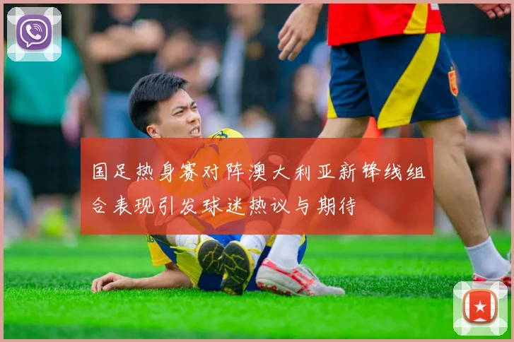 国足热身赛对阵澳大利亚新锋线组合表现引发球迷热议与期待