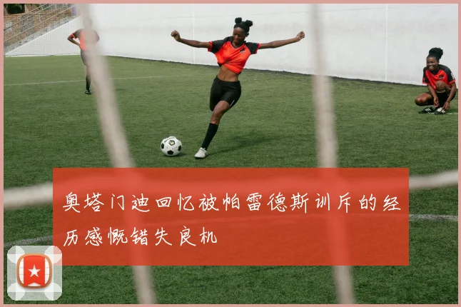 奥塔门迪回忆被帕雷德斯训斥的经历感慨错失良机
