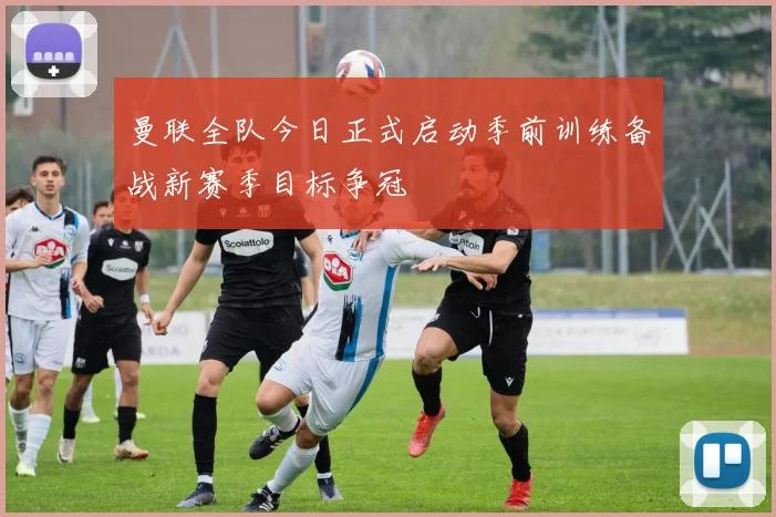 曼联全队今日正式启动季前训练备战新赛季目标争冠