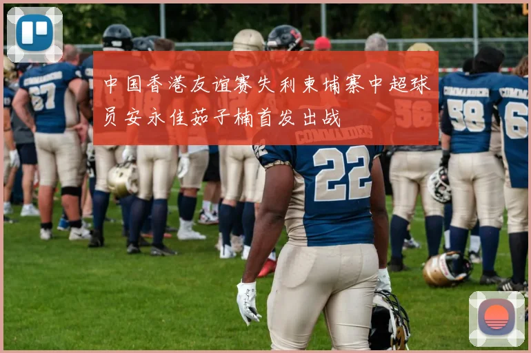 中国香港友谊赛失利柬埔寨中超球员安永佳茹子楠首发出战