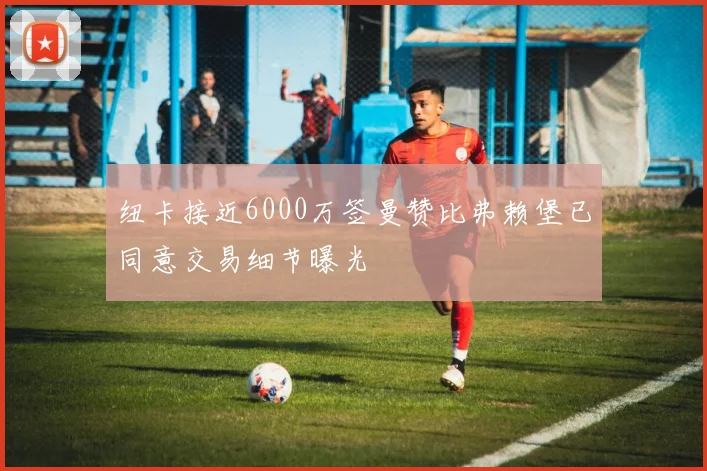 纽卡接近6000万签曼赞比弗赖堡已同意交易细节曝光