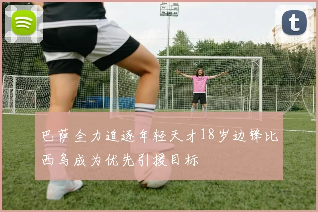 巴萨全力追逐年轻天才18岁边锋比西乌成为优先引援目标