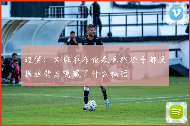 追梦：文班和布伦森竟然连手都没握这背后隐藏了什么秘密
