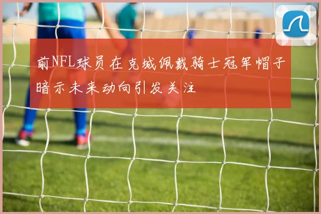 前NFL球员在克城佩戴骑士冠军帽子暗示未来动向引发关注